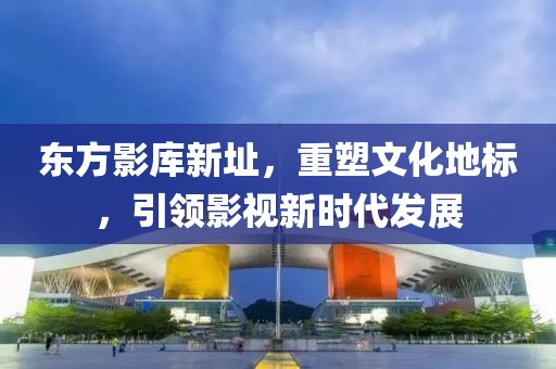 東方影庫新址，重塑文化地標(biāo)，引領(lǐng)影視新時代發(fā)展