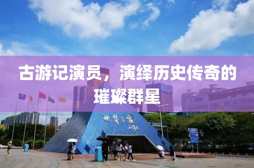 古游記演員，演繹歷史傳奇的璀璨群星