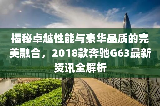揭秘卓越性能與豪華品質(zhì)的完美融合，2018款奔馳G63最新資訊全解析