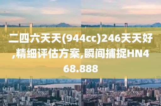 二四六天天(944cc)246天天好,精細(xì)評(píng)估方案,瞬間捕捉HN468.888