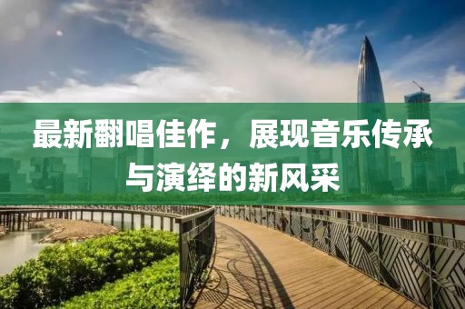 最新翻唱佳作，展現(xiàn)音樂傳承與演繹的新風采