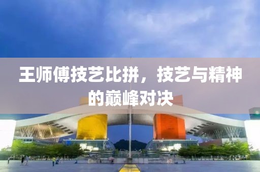 王師傅技藝比拼，技藝與精神的巔峰對(duì)決