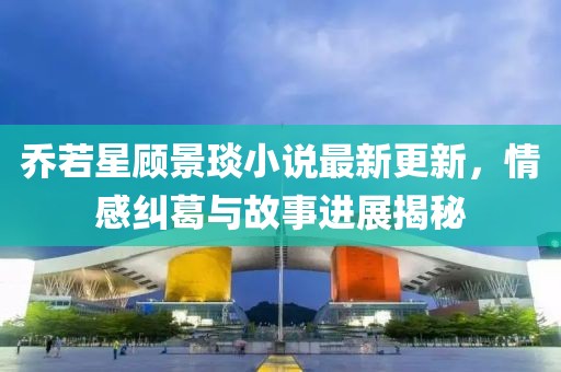 喬若星顧景琰小說最新更新，情感糾葛與故事進(jìn)展揭秘