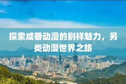 探索咸番動(dòng)漫的別樣魅力，另類動(dòng)漫世界之旅