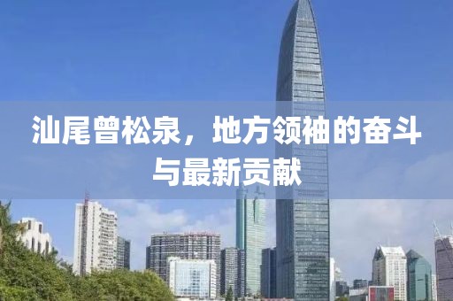 汕尾曾松泉，地方領(lǐng)袖的奮斗與最新貢獻(xiàn)