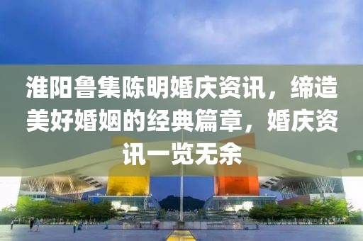 淮陽魯集陳明婚慶資訊，締造美好婚姻的經(jīng)典篇章，婚慶資訊一覽無余