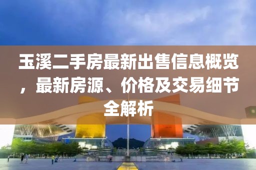 玉溪二手房最新出售信息概覽，最新房源、價格及交易細節(jié)全解析