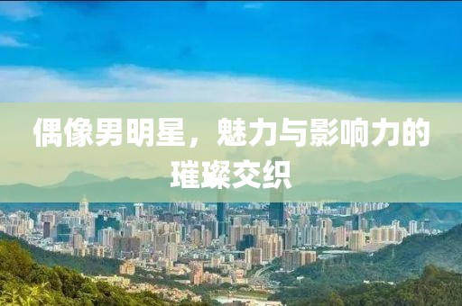 偶像男明星，魅力與影響力的璀璨交織