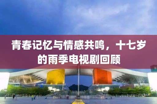 青春記憶與情感共鳴，十七歲的雨季電視劇回顧