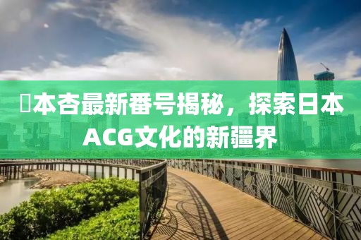 辻本杏最新番號(hào)揭秘，探索日本ACG文化的新疆界