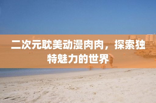 二次元耽美動漫肉肉，探索獨特魅力的世界