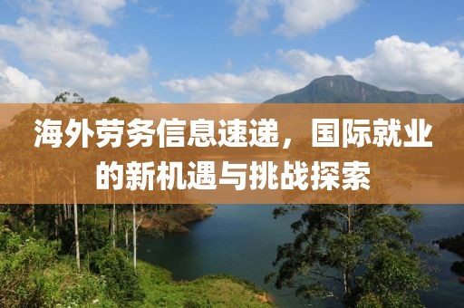 海外勞務(wù)信息速遞，國(guó)際就業(yè)的新機(jī)遇與挑戰(zhàn)探索