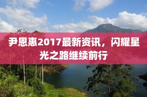尹恩惠2017最新資訊，閃耀星光之路繼續(xù)前行