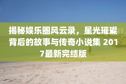 揭秘娛樂圈風(fēng)云錄，星光璀璨背后的故事與傳奇小說集 2017最新完結(jié)版
