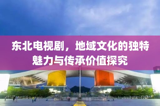 東北電視劇，地域文化的獨(dú)特魅力與傳承價(jià)值探究