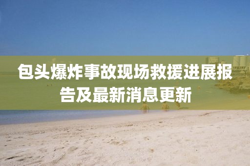 包頭爆炸事故現(xiàn)場救援進展報告及最新消息更新