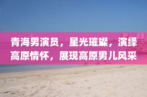 青海男演員，星光璀璨，演繹高原情懷，展現(xiàn)高原男兒風(fēng)采