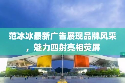 范冰冰最新廣告展現(xiàn)品牌風(fēng)采，魅力四射亮相熒屏