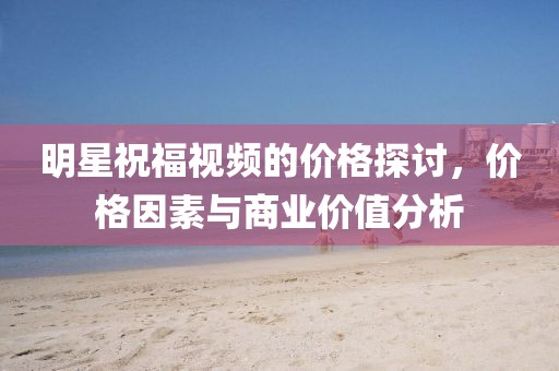 明星祝福視頻的價(jià)格探討，價(jià)格因素與商業(yè)價(jià)值分析