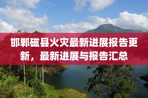邯鄲磁縣火災最新進展報告更新，最新進展與報告匯總