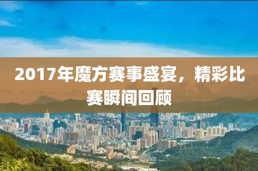 2017年魔方賽事盛宴，精彩比賽瞬間回顧