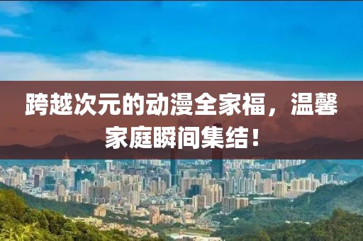 跨越次元的動(dòng)漫全家福，溫馨家庭瞬間集結(jié)！