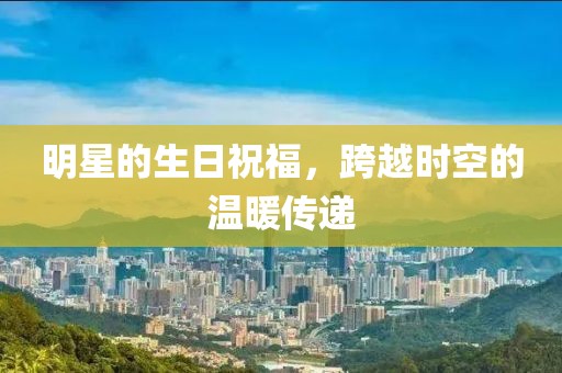 明星的生日祝福，跨越時(shí)空的溫暖傳遞
