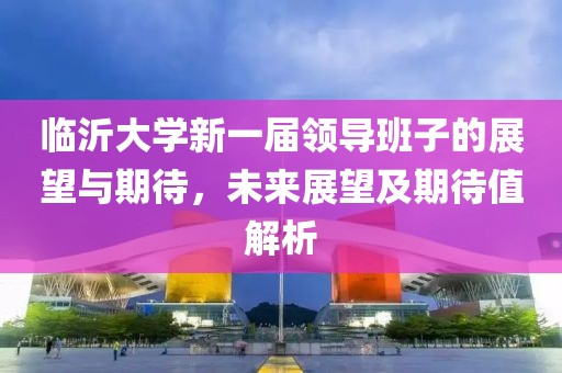 臨沂大學(xué)新一屆領(lǐng)導(dǎo)班子的展望與期待，未來(lái)展望及期待值解析