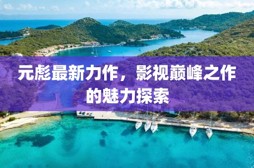元彪最新力作，影視巔峰之作的魅力探索