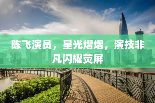 陳飛演員，星光熠熠，演技非凡閃耀熒屏