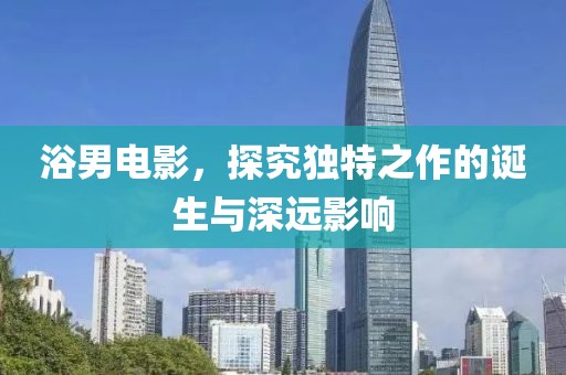 浴男電影，探究獨特之作的誕生與深遠影響