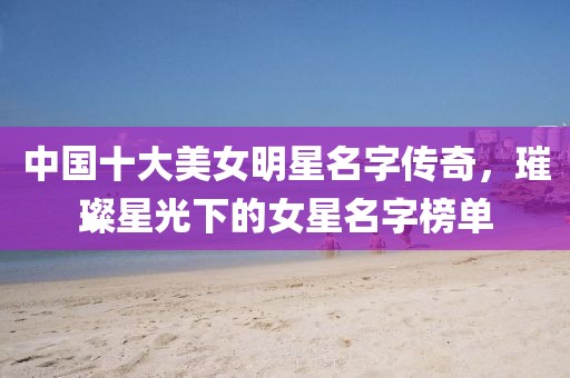 中國(guó)十大美女明星名字傳奇，璀璨星光下的女星名字榜單