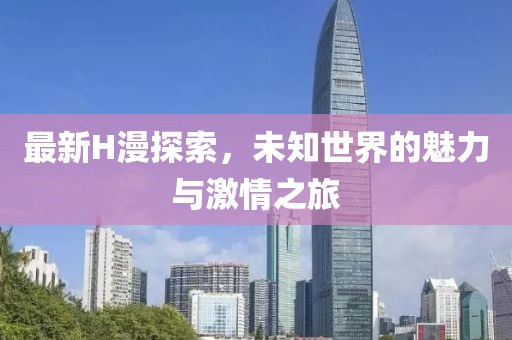 最新H漫探索，未知世界的魅力與激情之旅
