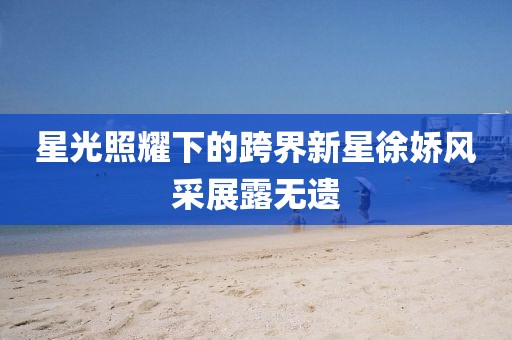星光照耀下的跨界新星徐嬌風(fēng)采展露無遺