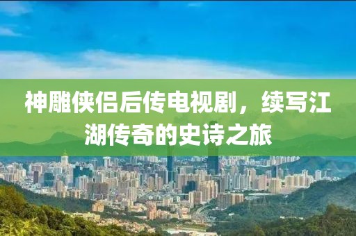 神雕俠侶后傳電視劇，續(xù)寫(xiě)江湖傳奇的史詩(shī)之旅