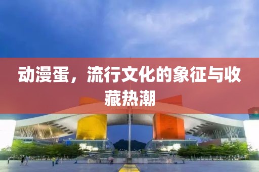 動漫蛋，流行文化的象征與收藏熱潮