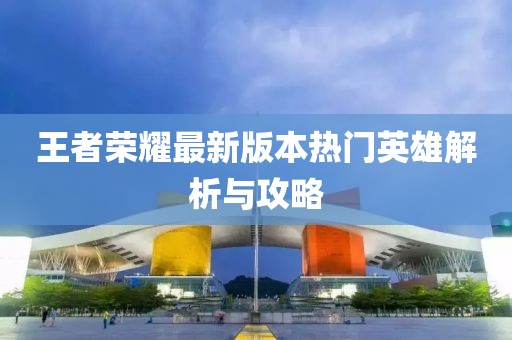 王者榮耀最新版本熱門英雄解析與攻略
