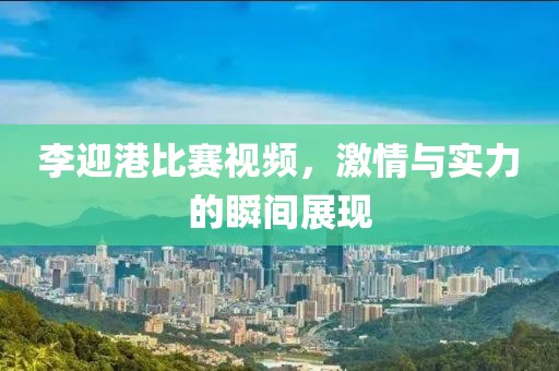李迎港比賽視頻，激情與實力的瞬間展現