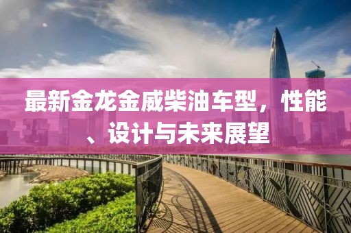 最新金龍金威柴油車型，性能、設(shè)計(jì)與未來展望
