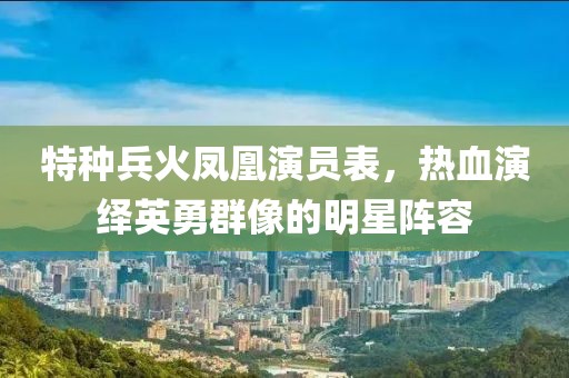 特種兵火鳳凰演員表，熱血演繹英勇群像的明星陣容