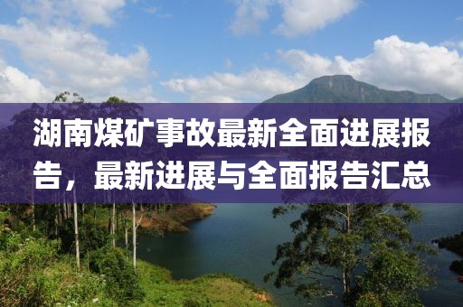 湖南煤礦事故最新全面進(jìn)展報(bào)告，最新進(jìn)展與全面報(bào)告匯總