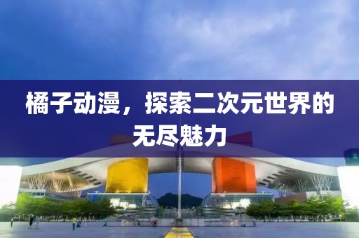 橘子動(dòng)漫，探索二次元世界的無(wú)盡魅力