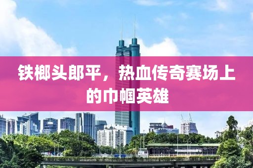 鐵榔頭郎平，熱血傳奇賽場上的巾幗英雄