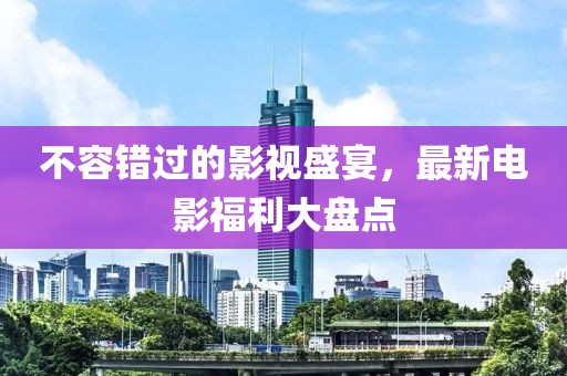 不容錯過的影視盛宴，最新電影福利大盤點