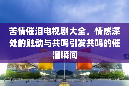 苦情催淚電視劇大全，情感深處的觸動(dòng)與共鳴引發(fā)共鳴的催淚瞬間