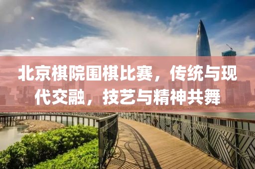 北京棋院圍棋比賽，傳統(tǒng)與現(xiàn)代交融，技藝與精神共舞