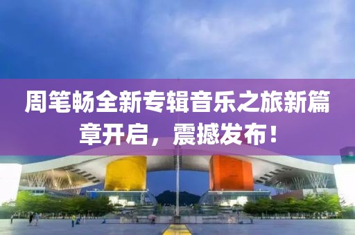 周筆暢全新專輯音樂之旅新篇章開啟，震撼發(fā)布！