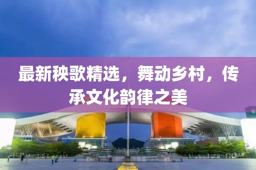 最新秧歌精選，舞動鄉(xiāng)村，傳承文化韻律之美