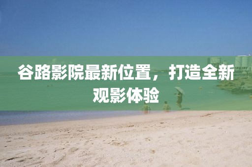 谷路影院最新位置，打造全新觀影體驗