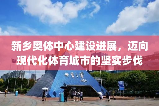 新鄉(xiāng)奧體中心建設(shè)進(jìn)展，邁向現(xiàn)代化體育城市的堅(jiān)實(shí)步伐